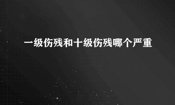 一级伤残和十级伤残哪个严重