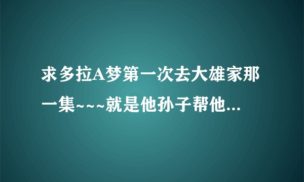 求多拉A梦第一次去大雄家那一集~~~就是他孙子帮他改变命运~~派多拉A梦过去的那一集