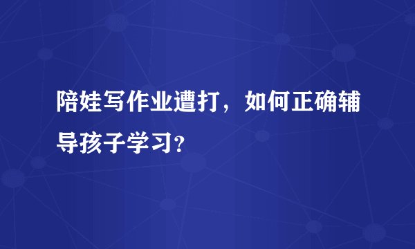 陪娃写作业遭打，如何正确辅导孩子学习？