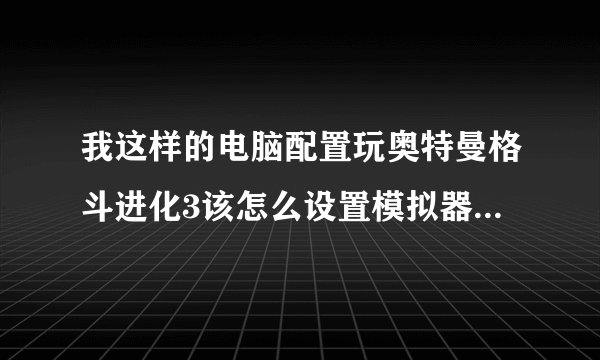 我这样的电脑配置玩奥特曼格斗进化3该怎么设置模拟器才流畅。(是奥特曼进化3)玩游戏的时候慢啊。要快的?