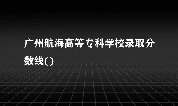 广州航海高等专科学校录取分数线()