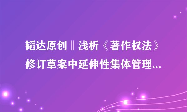 韬达原创‖浅析《著作权法》修订草案中延伸性集体管理制度的规定