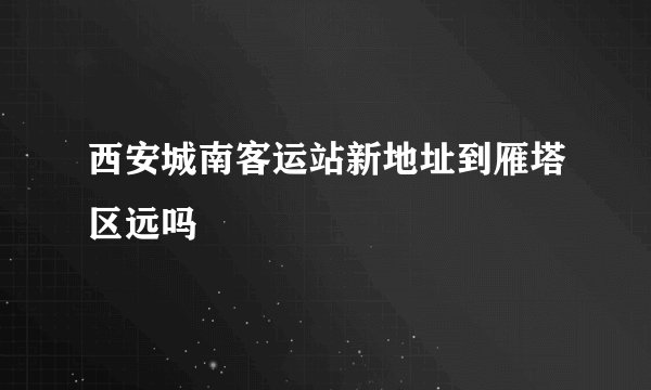 西安城南客运站新地址到雁塔区远吗