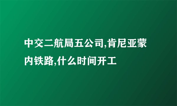 中交二航局五公司,肯尼亚蒙内铁路,什么时间开工