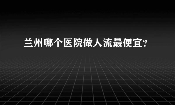 兰州哪个医院做人流最便宜？