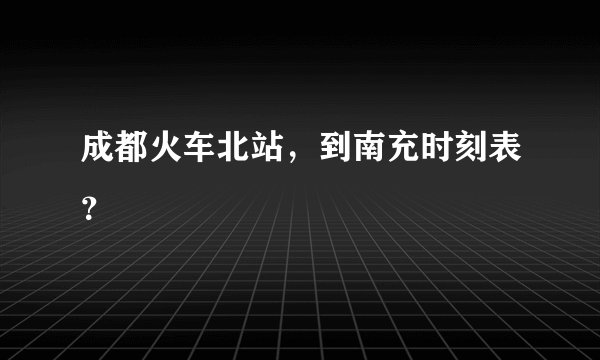 成都火车北站，到南充时刻表？