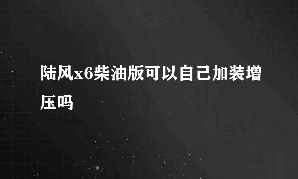 陆风x6柴油版可以自己加装增压吗