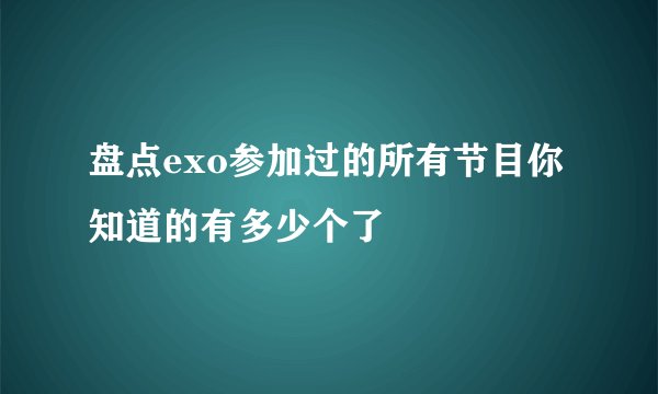 盘点exo参加过的所有节目你知道的有多少个了