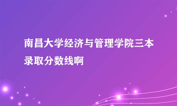 南昌大学经济与管理学院三本录取分数线啊