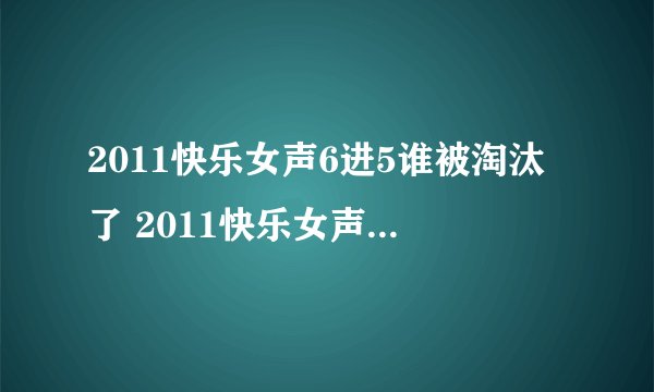 2011快乐女声6进5谁被淘汰了 2011快乐女声6进5视频完整版 快乐女声5强名单照片