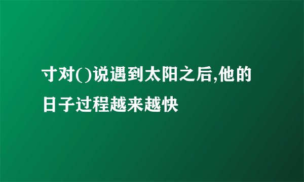 寸对()说遇到太阳之后,他的日子过程越来越快