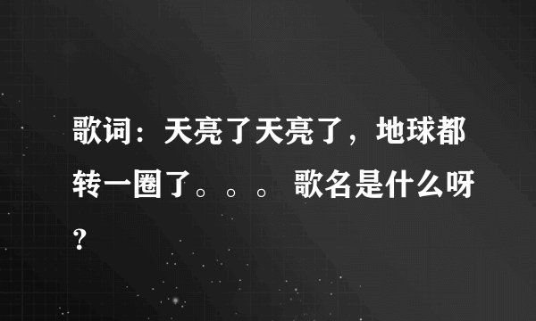 歌词:天亮了天亮了,地球都转一圈了。。。 歌名是什么呀?