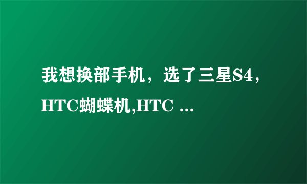 我想换部手机，选了三星S4，HTC蝴蝶机,HTC ONE,不知道那部更好些，帮忙推荐下！！！