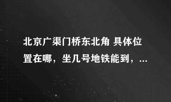 北京广渠门桥东北角 具体位置在哪,坐几号地铁能到,急用 谢啦