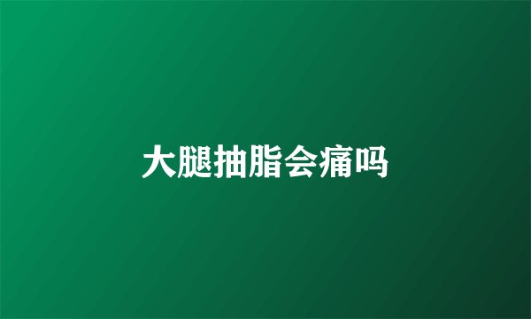 大腿抽脂会痛吗