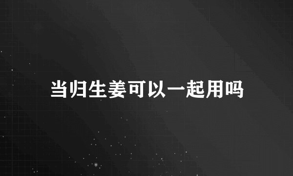 当归生姜可以一起用吗