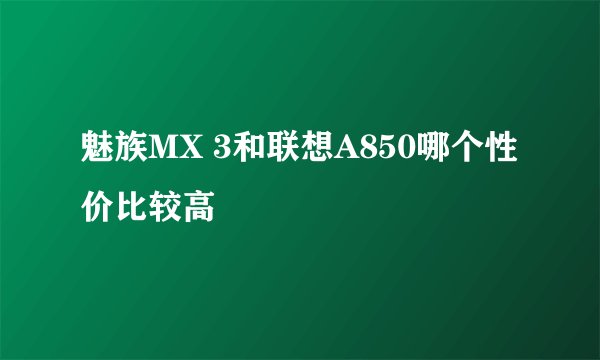魅族MX 3和联想A850哪个性价比较高