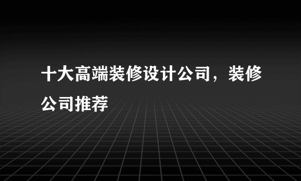 十大高端装修设计公司，装修公司推荐