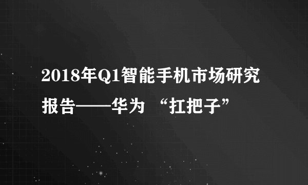 2018年Q1智能手机市场研究报告——华为 “扛把子”