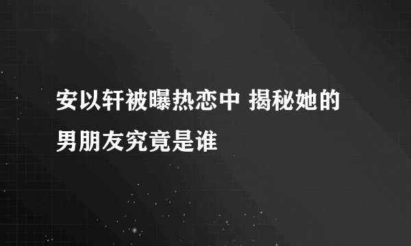 安以轩被曝热恋中 揭秘她的男朋友究竟是谁