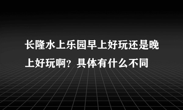 长隆水上乐园早上好玩还是晚上好玩啊？具体有什么不同