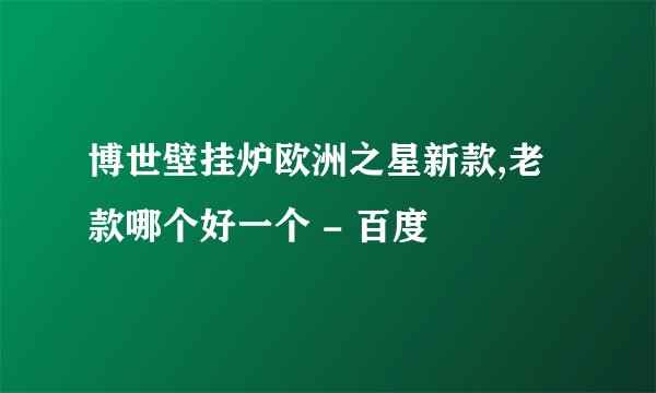 博世壁挂炉欧洲之星新款,老款哪个好一个 - 百度