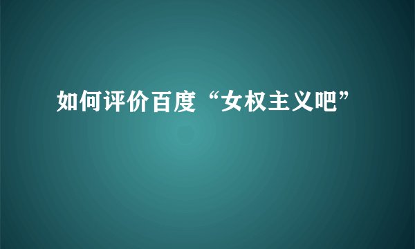 如何评价百度“女权主义吧”