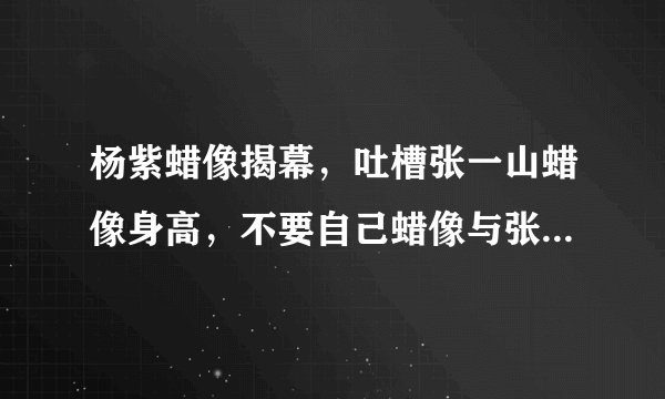 杨紫蜡像揭幕，吐槽张一山蜡像身高，不要自己蜡像与张一山放一起