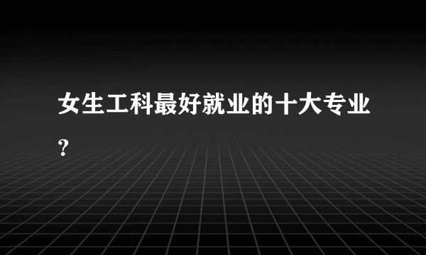 女生工科最好就业的十大专业？