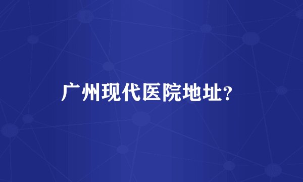 广州现代医院地址？