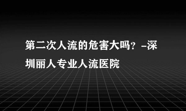 第二次人流的危害大吗？-深圳丽人专业人流医院