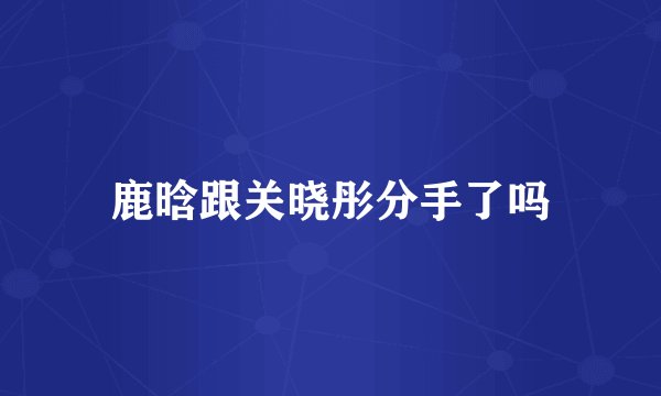 鹿晗跟关晓彤分手了吗