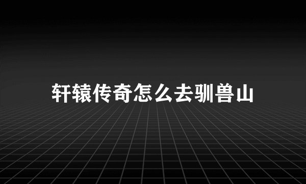 轩辕传奇怎么去驯兽山