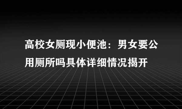 高校女厕现小便池：男女要公用厕所吗具体详细情况揭开