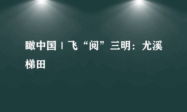 瞰中国｜飞“阅”三明：尤溪梯田