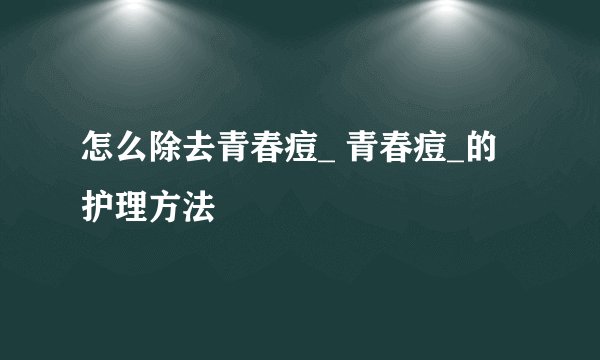 怎么除去青春痘_ 青春痘_的护理方法