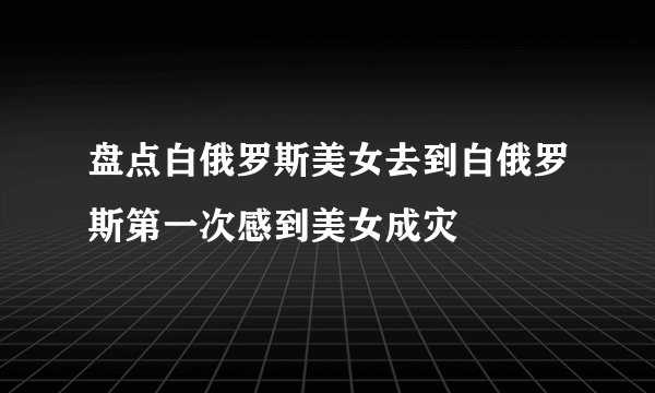 盘点白俄罗斯美女去到白俄罗斯第一次感到美女成灾