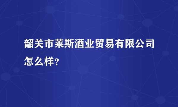 韶关市莱斯酒业贸易有限公司怎么样？