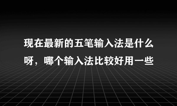 现在最新的五笔输入法是什么呀，哪个输入法比较好用一些