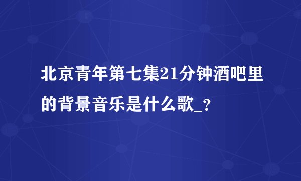 北京青年第七集21分钟酒吧里的背景音乐是什么歌_？