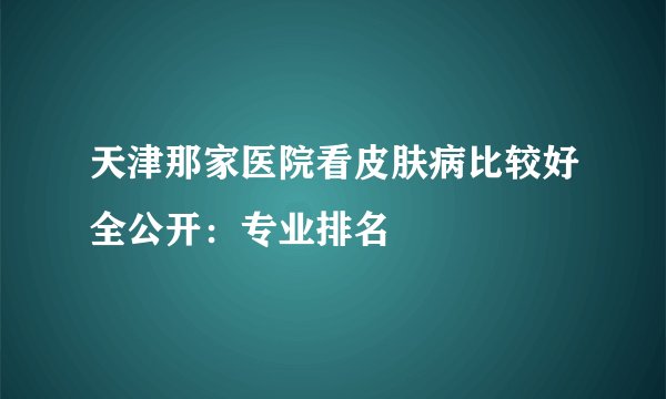 天津那家医院看皮肤病比较好全公开：专业排名
