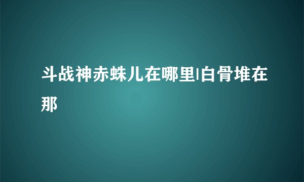 斗战神赤蛛儿在哪里|白骨堆在那