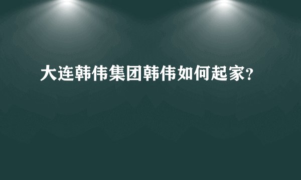 大连韩伟集团韩伟如何起家？