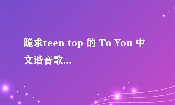跪求teen top 的 To You 中文谐音歌词，拜托了！！！！