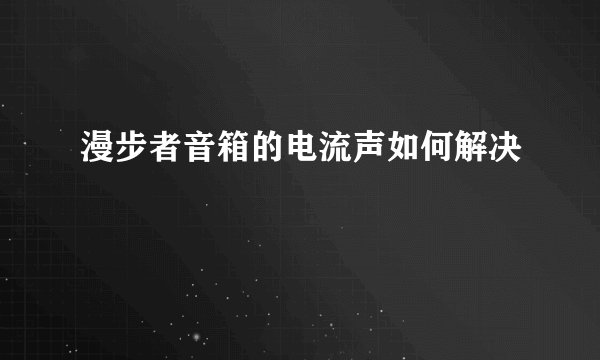 漫步者音箱的电流声如何解决