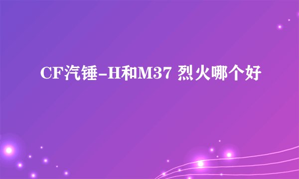 CF汽锤-H和M37 烈火哪个好