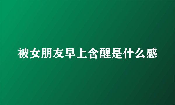 被女朋友早上含醒是什么感