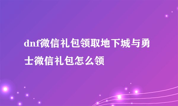 dnf微信礼包领取地下城与勇士微信礼包怎么领