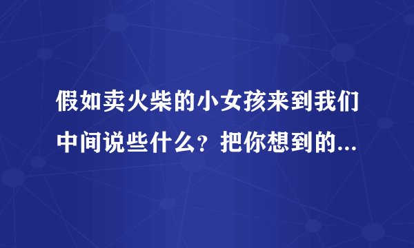 假如卖火柴的小女孩来到我们中间说些什么？把你想到的写下来。不少于400字