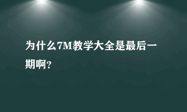 为什么7M教学大全是最后一期啊？